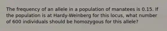 The frequency of an allele in a population of manatees is 0.15. If the population is at Hardy-Weinberg for this locus, what number of 600 individuals should be homozygous for this allele?