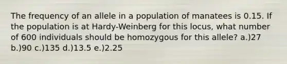 The frequency of an allele in a population of manatees is 0.15. If the population is at Hardy-Weinberg for this locus, what number of 600 individuals should be homozygous for this allele? a.)27 b.)90 c.)135 d.)13.5 e.)2.25