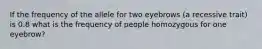 If the frequency of the allele for two eyebrows (a recessive trait) is 0.8 what is the frequency of people homozygous for one eyebrow?