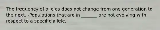 The frequency of alleles does not change from one generation to the next. -Populations that are in _______ are not evolving with respect to a specific allele.