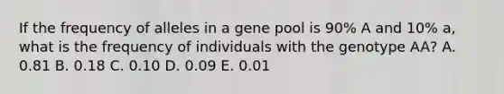 If the frequency of alleles in a gene pool is 90% A and 10% a, what is the frequency of individuals with the genotype AA? A. 0.81 B. 0.18 C. 0.10 D. 0.09 E. 0.01