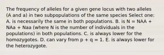 The frequency of alleles for a given gene locus with two alleles (A and a) in two subpopulations of the same species Select one: A. is necessarily the same in both populations. B. is N = NAA + NAa + Naa (where N is the number of individuals in the populations) in both populations. C. is always lower for the homozygotes. D. can vary from p + q = 1. E. is always lower for the heterozygote.