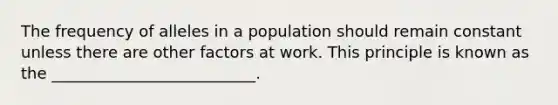 The frequency of alleles in a population should remain constant unless there are other factors at work. This principle is known as the __________________________.