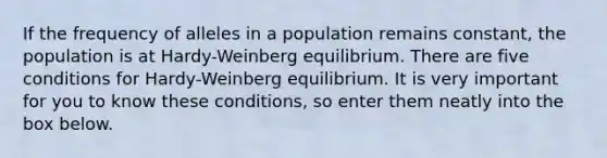 If the frequency of alleles in a population remains constant, the population is at Hardy-Weinberg equilibrium. There are five conditions for Hardy-Weinberg equilibrium. It is very important for you to know these conditions, so enter them neatly into the box below.