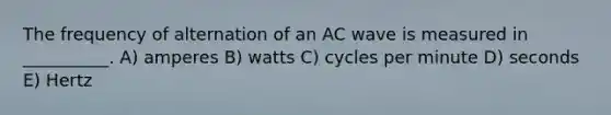 The frequency of alternation of an AC wave is measured in __________. A) amperes B) watts C) cycles per minute D) seconds E) Hertz