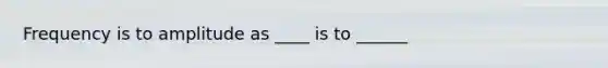 Frequency is to amplitude as ____ is to ______