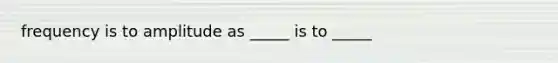 frequency is to amplitude as _____ is to _____