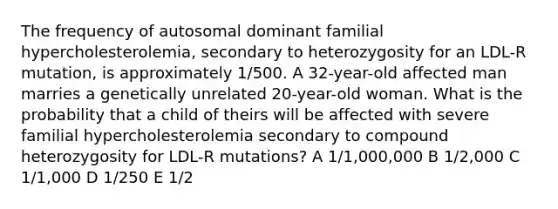 The frequency of autosomal dominant familial hypercholesterolemia, secondary to heterozygosity for an LDL-R mutation, is approximately 1/500. A 32-year-old affected man marries a genetically unrelated 20-year-old woman. What is the probability that a child of theirs will be affected with severe familial hypercholesterolemia secondary to compound heterozygosity for LDL-R mutations? A 1/1,000,000 B 1/2,000 C 1/1,000 D 1/250 E 1/2