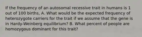 If the frequency of an autosomal recessive trait in humans is 1 out of 100 births, A. What would be the expected frequency of heterozygote carriers for the trait if we assume that the gene is in Hardy-Weinberg equilibrium? B. What percent of people are homozygous dominant for this trait?