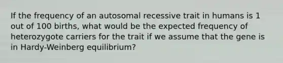 If the frequency of an autosomal recessive trait in humans is 1 out of 100 births, what would be the expected frequency of heterozygote carriers for the trait if we assume that the gene is in Hardy-Weinberg equilibrium?