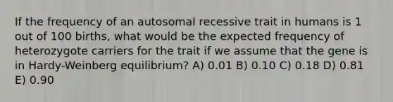 If the frequency of an autosomal recessive trait in humans is 1 out of 100 births, what would be the expected frequency of heterozygote carriers for the trait if we assume that the gene is in Hardy-Weinberg equilibrium? A) 0.01 B) 0.10 C) 0.18 D) 0.81 E) 0.90