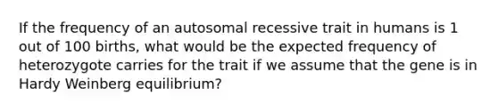 If the frequency of an autosomal recessive trait in humans is 1 out of 100 births, what would be the expected frequency of heterozygote carries for the trait if we assume that the gene is in Hardy Weinberg equilibrium?