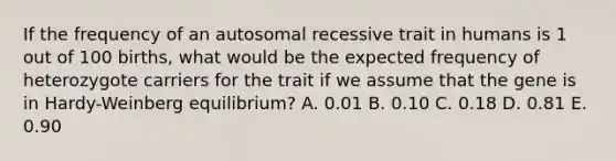 If the frequency of an autosomal recessive trait in humans is 1 out of 100 births, what would be the expected frequency of heterozygote carriers for the trait if we assume that the gene is in Hardy-Weinberg equilibrium? A. 0.01 B. 0.10 C. 0.18 D. 0.81 E. 0.90