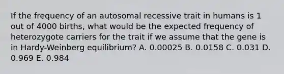 If the frequency of an autosomal recessive trait in humans is 1 out of 4000 births, what would be the expected frequency of heterozygote carriers for the trait if we assume that the gene is in Hardy-Weinberg equilibrium? A. 0.00025 B. 0.0158 C. 0.031 D. 0.969 E. 0.984