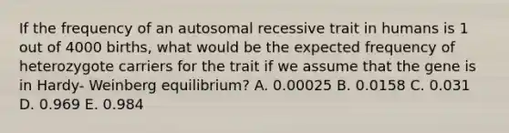 If the frequency of an autosomal recessive trait in humans is 1 out of 4000 births, what would be the expected frequency of heterozygote carriers for the trait if we assume that the gene is in Hardy- Weinberg equilibrium? A. 0.00025 B. 0.0158 C. 0.031 D. 0.969 E. 0.984