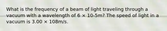 What is the frequency of a beam of light traveling through a vacuum with a wavelength of 6 × 10-5m? The speed of light in a vacuum is 3.00 × 108m/s.