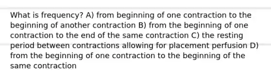 What is frequency? A) from beginning of one contraction to the beginning of another contraction B) from the beginning of one contraction to the end of the same contraction C) the resting period between contractions allowing for placement perfusion D) from the beginning of one contraction to the beginning of the same contraction