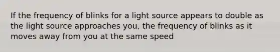 If the frequency of blinks for a light source appears to double as the light source approaches you, the frequency of blinks as it moves away from you at the same speed