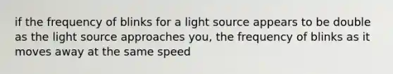 if the frequency of blinks for a light source appears to be double as the light source approaches you, the frequency of blinks as it moves away at the same speed