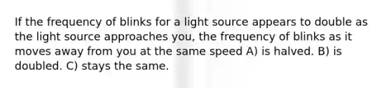 If the frequency of blinks for a light source appears to double as the light source approaches you, the frequency of blinks as it moves away from you at the same speed A) is halved. B) is doubled. C) stays the same.