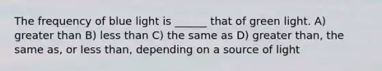 The frequency of blue light is ______ that of green light. A) greater than B) less than C) the same as D) greater than, the same as, or less than, depending on a source of light