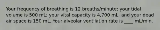 Your frequency of breathing is 12 breaths/minute; your tidal volume is 500 mL; your vital capacity is 4,700 mL; and your dead air space is 150 mL. Your alveolar ventilation rate is ____ mL/min.