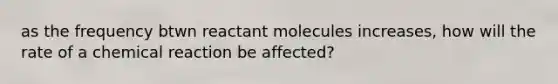 as the frequency btwn reactant molecules increases, how will the rate of a chemical reaction be affected?