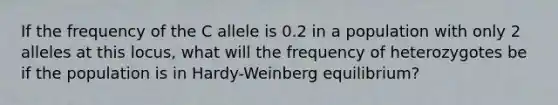 If the frequency of the C allele is 0.2 in a population with only 2 alleles at this locus, what will the frequency of heterozygotes be if the population is in Hardy-Weinberg equilibrium?