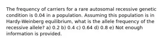 The frequency of carriers for a rare autosomal recessive genetic condition is 0.04 in a population. Assuming this population is in Hardy-Weinberg equilibrium, what is the allele frequency of the recessive allele? a) 0.2 b) 0.4 c) 0.64 d) 0.8 e) Not enough information is provided.