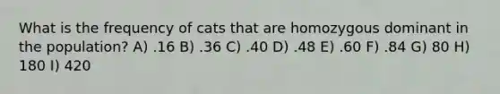 What is the frequency of cats that are homozygous dominant in the population? A) .16 B) .36 C) .40 D) .48 E) .60 F) .84 G) 80 H) 180 I) 420