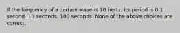 If the frequency of a certain wave is 10 hertz, its period is 0.1 second. 10 seconds. 100 seconds. None of the above choices are correct.