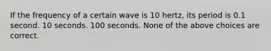 If the frequency of a certain wave is 10 hertz, its period is 0.1 second. 10 seconds. 100 seconds. None of the above choices are correct.