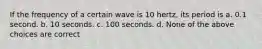 If the frequency of a certain wave is 10 hertz, its period is a. 0.1 second. b. 10 seconds. c. 100 seconds. d. None of the above choices are correct