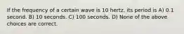 If the frequency of a certain wave is 10 hertz, its period is A) 0.1 second. B) 10 seconds. C) 100 seconds. D) None of the above choices are correct.