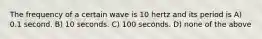 The frequency of a certain wave is 10 hertz and its period is A) 0.1 second. B) 10 seconds. C) 100 seconds. D) none of the above