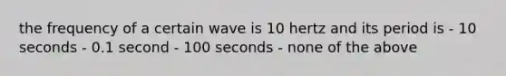 the frequency of a certain wave is 10 hertz and its period is - 10 seconds - 0.1 second - 100 seconds - none of the above