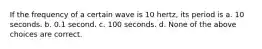 If the frequency of a certain wave is 10 hertz, its period is a. 10 seconds. b. 0.1 second. c. 100 seconds. d. None of the above choices are correct.