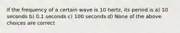 If the frequency of a certain wave is 10 hertz, its period is a) 10 seconds b) 0.1 seconds c) 100 seconds d) None of the above choices are correct