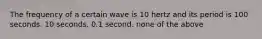 The frequency of a certain wave is 10 hertz and its period is 100 seconds. 10 seconds. 0.1 second. none of the above