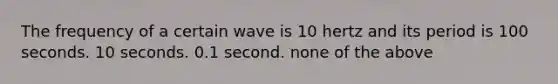 The frequency of a certain wave is 10 hertz and its period is 100 seconds. 10 seconds. 0.1 second. none of the above