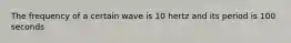 The frequency of a certain wave is 10 hertz and its period is 100 seconds