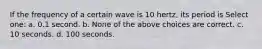 If the frequency of a certain wave is 10 hertz, its period is Select one: a. 0.1 second. b. None of the above choices are correct. c. 10 seconds. d. 100 seconds.