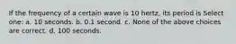 If the frequency of a certain wave is 10 hertz, its period is Select one: a. 10 seconds. b. 0.1 second. c. None of the above choices are correct. d. 100 seconds.