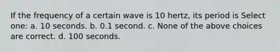 If the frequency of a certain wave is 10 hertz, its period is Select one: a. 10 seconds. b. 0.1 second. c. None of the above choices are correct. d. 100 seconds.