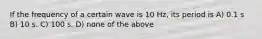 If the frequency of a certain wave is 10 Hz, its period is A) 0.1 s B) 10 s. C) 100 s. D) none of the above