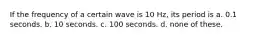 If the frequency of a certain wave is 10 Hz, its period is a. 0.1 seconds. b. 10 seconds. c. 100 seconds. d. none of these.