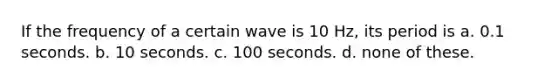 If the frequency of a certain wave is 10 Hz, its period is a. 0.1 seconds. b. 10 seconds. c. 100 seconds. d. none of these.