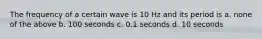 The frequency of a certain wave is 10 Hz and its period is a. none of the above b. 100 seconds c. 0.1 seconds d. 10 seconds