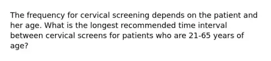 The frequency for cervical screening depends on the patient and her age. What is the longest recommended time interval between cervical screens for patients who are 21-65 years of age?