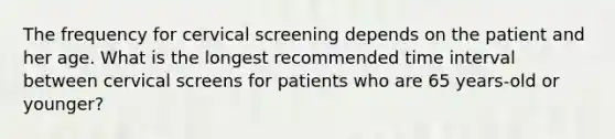 The frequency for cervical screening depends on the patient and her age. What is the longest recommended time interval between cervical screens for patients who are 65 years-old or younger?